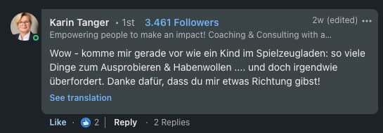Karin Tanger, Coaching & Consulting: 'Wow — komme mir gerade vor wie ein Kind im Spielzeugladen: so viele Dinge zum Ausprobieren & Habenwollen … Danke dafür, dass du mir etwas Richtung gibst!'