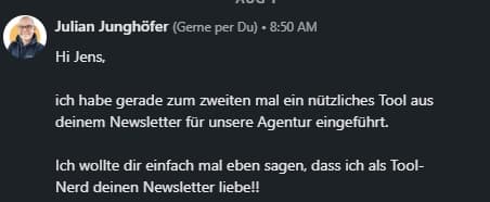 Julian Junghöfer: 'Hi Jens, ich habe gerade zum zweiten Mal ein nützliches Tool aus deinem Newsletter für unsere Agentur eingeführt. Ich wollte dir einfach mal sagen, dass ich als Tool-Nerd deinen Newsletter liebe!'